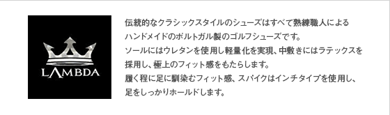 伝統的なクラシックスタイルのシューズはすべて熟練職人による
ハンドメイドのポルトガル製のゴルフシューズです。
ソールにはウレタンを使用し軽量化を実現、中敷きにはラテックスを採用し、極上のフィット感をもたらします。
履く程に足に馴染むフィット感、スパイクはインチタイプを使用し、
足をしっかりホールドします。