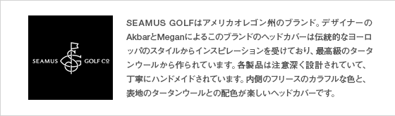 SEAMUS GOLFはアメリカオレゴン州のブランド。デザイナーのAkberとMeganによるこのブランドのヘッドカバーは伝統的なヨーロッパのスタイルからインスピレーションを受けており、最高級のタータンウールから作られています。各製品は注意深く設計されていて、丁寧にハンドメイドされています。内側のフリースのカラフルな色と、表地のタータンウールとの配色が楽しいヘッドカバーです。